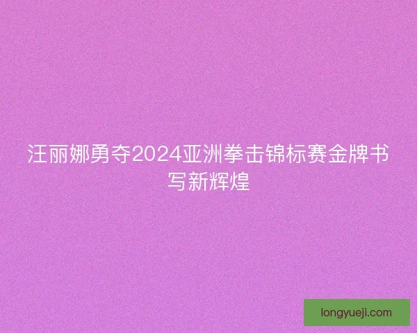汪丽娜勇夺2024亚洲拳击锦标赛金牌书写新辉煌