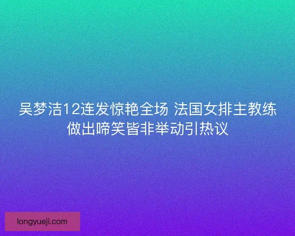 吴梦洁12连发惊艳全场 法国女排主教练做出啼笑皆非举动引热议