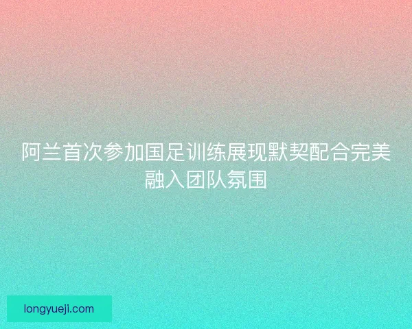 阿兰首次参加国足训练展现默契配合完美融入团队氛围