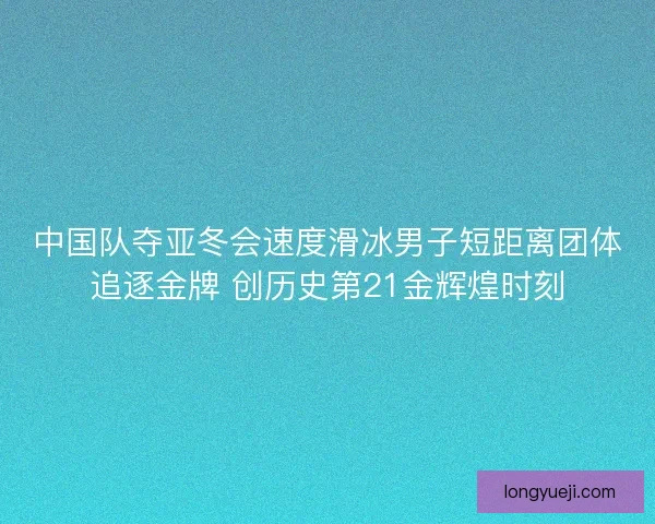 中国队夺亚冬会速度滑冰男子短距离团体追逐金牌 创历史第21金辉煌时刻