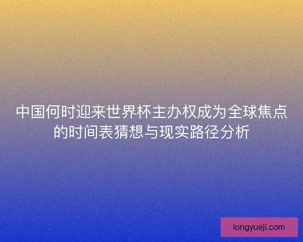 中国何时迎来世界杯主办权成为全球焦点的时间表猜想与现实路径分析