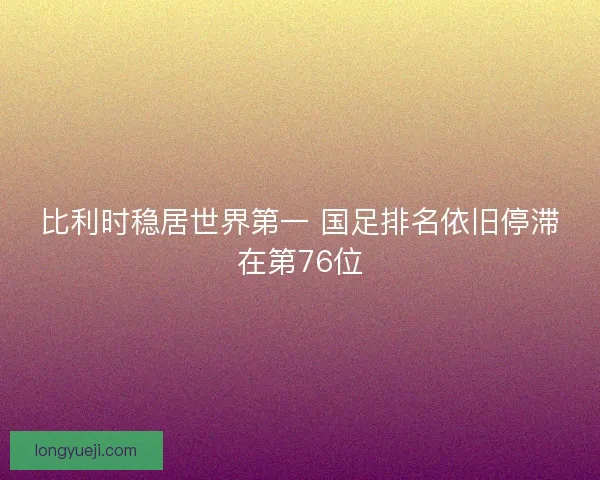 比利时稳居世界第一 国足排名依旧停滞在第76位