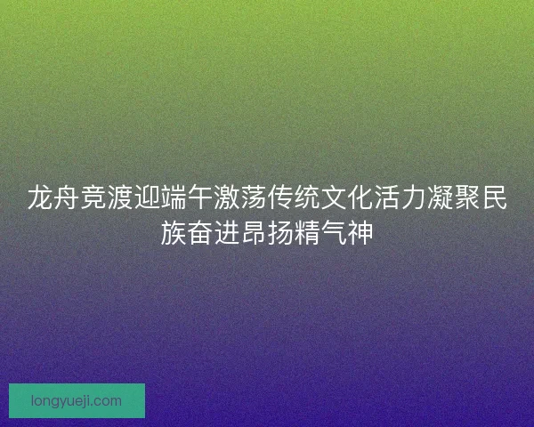 龙舟竞渡迎端午激荡传统文化活力凝聚民族奋进昂扬精气神