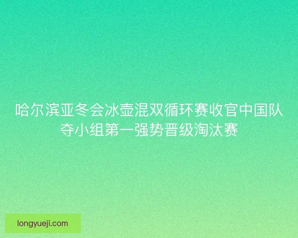 哈尔滨亚冬会冰壶混双循环赛收官中国队夺小组第一强势晋级淘汰赛