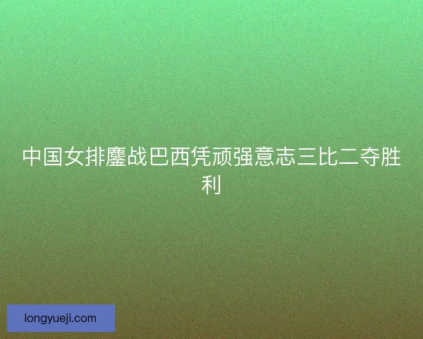 中国女排鏖战巴西凭顽强意志三比二夺胜利