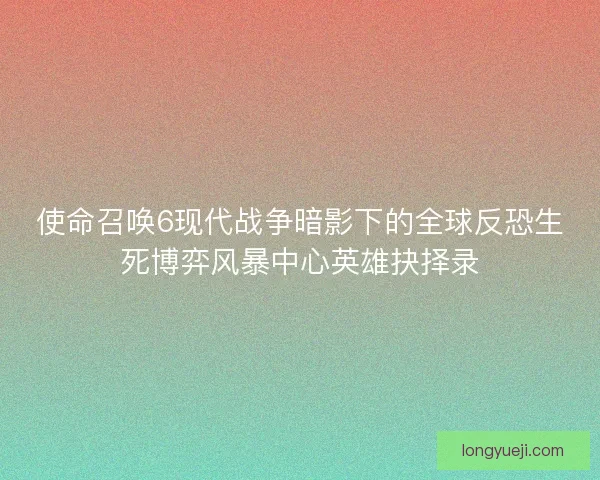 使命召唤6现代战争暗影下的全球反恐生死博弈风暴中心英雄抉择录