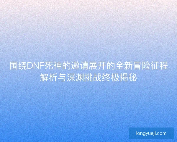 围绕DNF死神的邀请展开的全新冒险征程解析与深渊挑战终极揭秘
