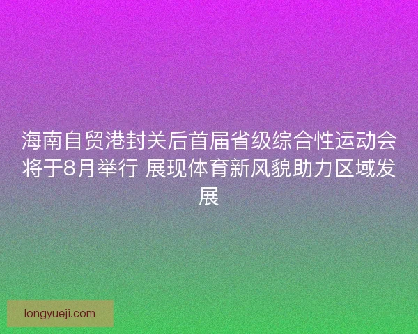 海南自贸港封关后首届省级综合性运动会将于8月举行 展现体育新风貌助力区域发展