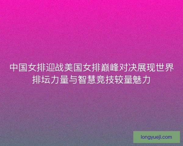 中国女排迎战美国女排巅峰对决展现世界排坛力量与智慧竞技较量魅力