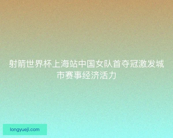 射箭世界杯上海站中国女队首夺冠激发城市赛事经济活力