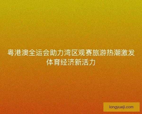 粤港澳全运会助力湾区观赛旅游热潮激发体育经济新活力