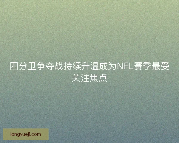 四分卫争夺战持续升温成为NFL赛季最受关注焦点