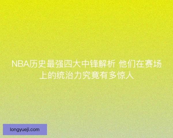 NBA历史最强四大中锋解析 他们在赛场上的统治力究竟有多惊人