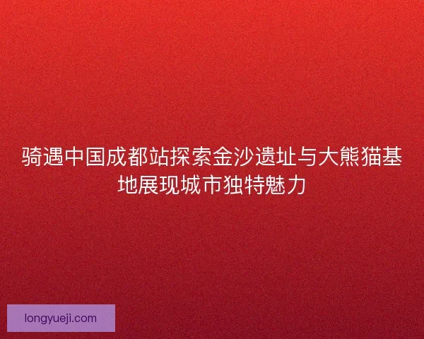 骑遇中国成都站探索金沙遗址与大熊猫基地展现城市独特魅力