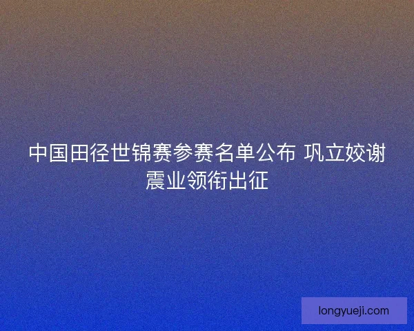 中国田径世锦赛参赛名单公布 巩立姣谢震业领衔出征