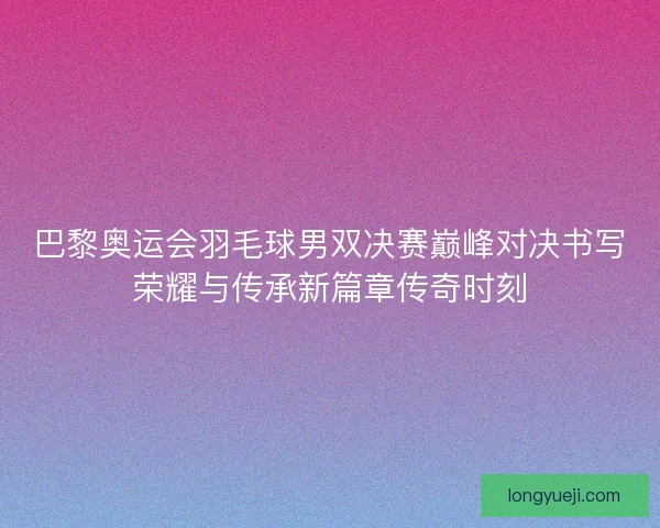 巴黎奥运会羽毛球男双决赛巅峰对决书写荣耀与传承新篇章传奇时刻