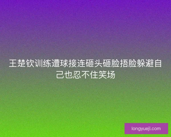 王楚钦训练遭球接连砸头砸脸捂脸躲避自己也忍不住笑场